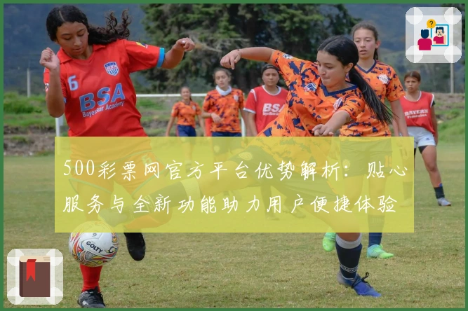 500彩票网官方平台优势解析：贴心服务与全新功能助力用户便捷体验