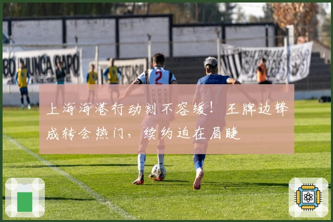上海海港行动刻不容缓！王牌边锋成转会热门，续约迫在眉睫