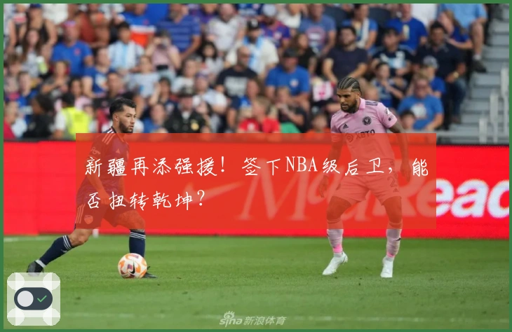 新疆再添强援！签下NBA级后卫，能否扭转乾坤？