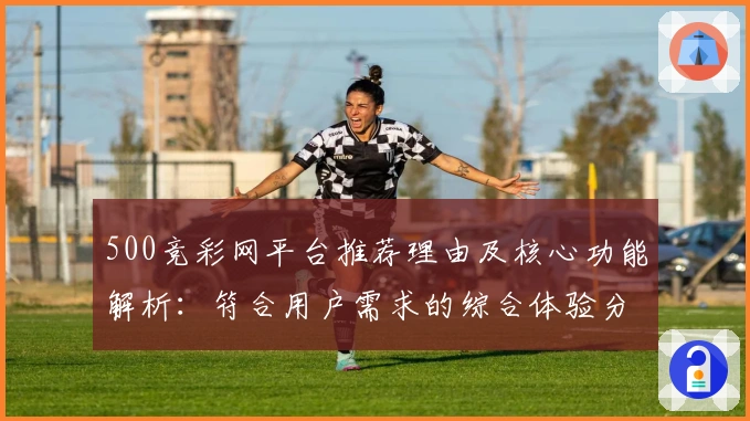 500竞彩网平台推荐理由及核心功能解析：符合用户需求的综合体验分析