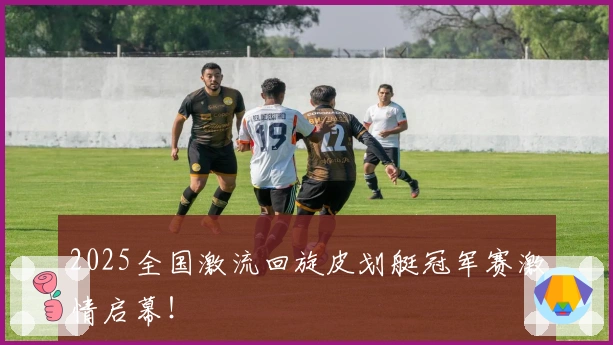 2025全国激流回旋皮划艇冠军赛激情启幕！