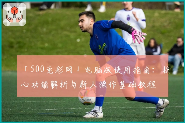 「500竞彩网」电脑版使用指南：核心功能解析与新人操作基础教程