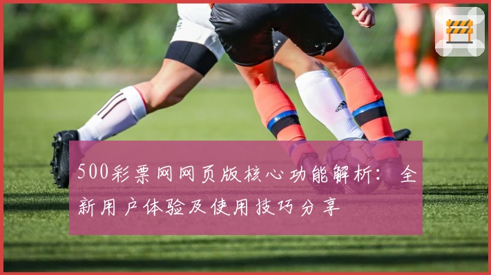 500彩票网网页版核心功能解析：全新用户体验及使用技巧分享
