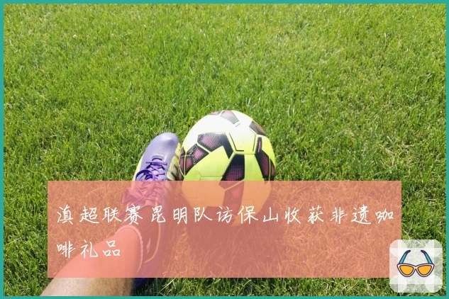 滇超联赛昆明队访保山收获非遗咖啡礼品