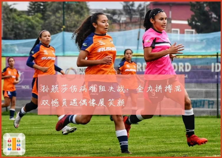 孙颖莎伤病难阻决战，全力拼搏混双憾负遇偶像展笑颜