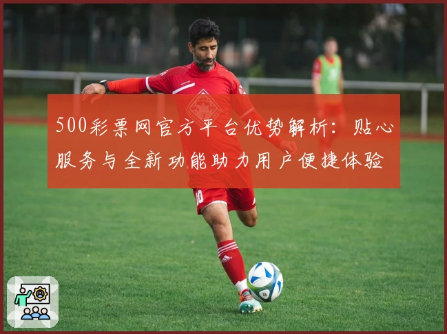500彩票网官方平台优势解析：贴心服务与全新功能助力用户便捷体验