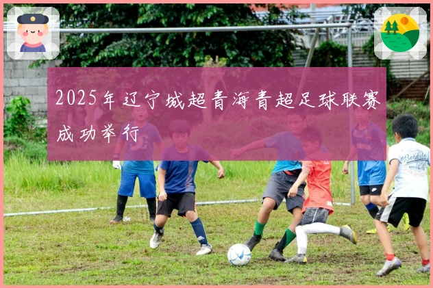 2025年辽宁城超青海青超足球联赛成功举行