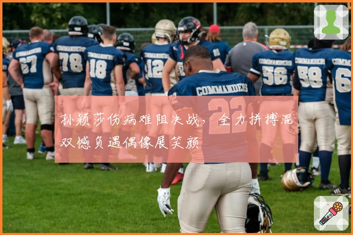 孙颖莎伤病难阻决战，全力拼搏混双憾负遇偶像展笑颜