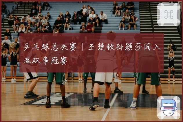 乒乓球总决赛丨王楚钦孙颖莎闯入混双争冠赛