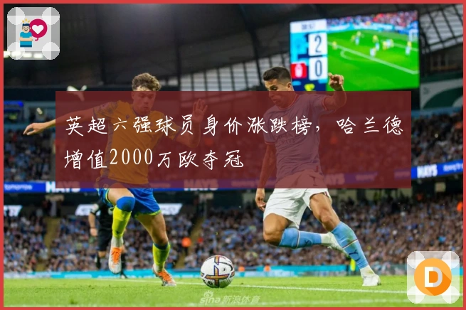 英超六强球员身价涨跌榜，哈兰德增值2000万欧夺冠