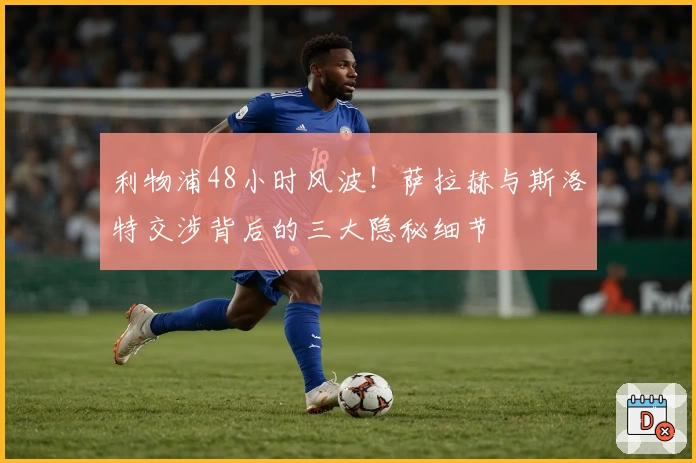 利物浦48小时风波！萨拉赫与斯洛特交涉背后的三大隐秘细节