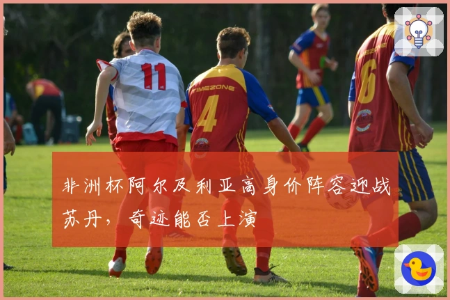 非洲杯阿尔及利亚高身价阵容迎战苏丹，奇迹能否上演